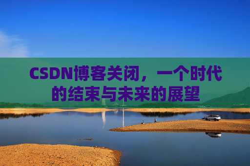 CSDN博客关闭，一个时代的结束与未来的展望